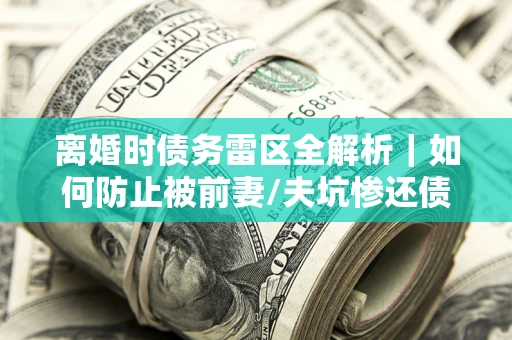 济南离婚时债务雷区全解析｜如何防止被前妻/夫坑惨还债？